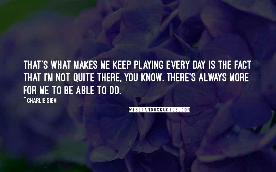 Charlie Siem Quotes: That's what makes me keep playing every day is the fact that I'm not quite there, you know. There's always more for me to be able to do.