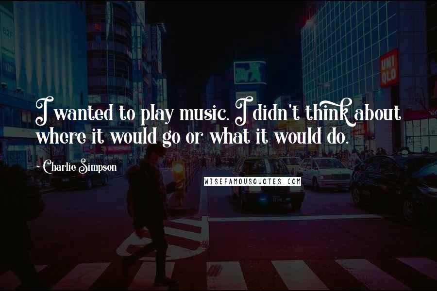 Charlie Simpson Quotes: I wanted to play music. I didn't think about where it would go or what it would do.
