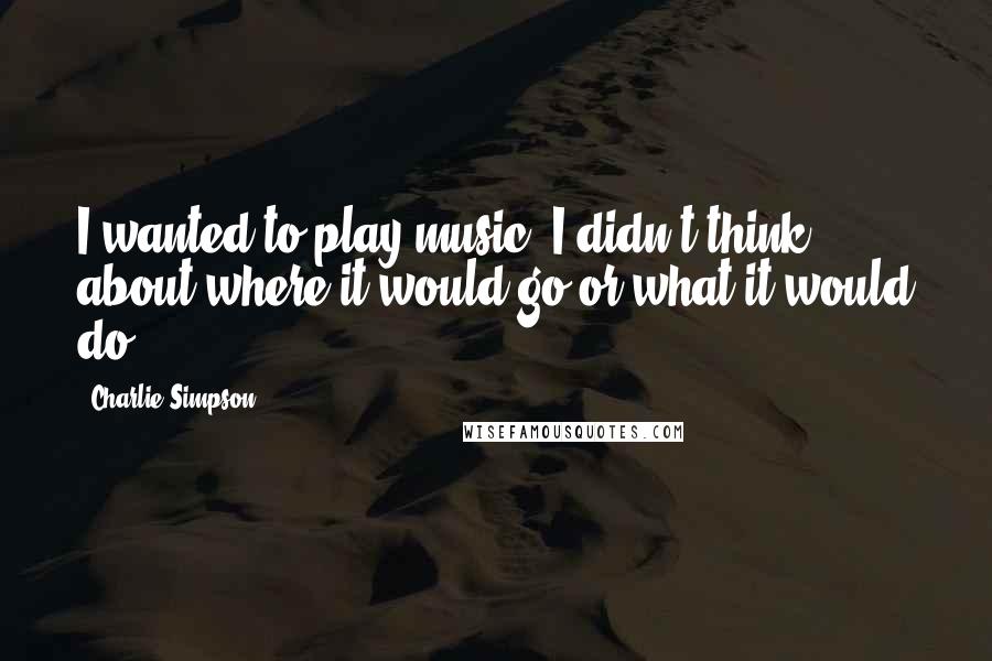 Charlie Simpson Quotes: I wanted to play music. I didn't think about where it would go or what it would do.