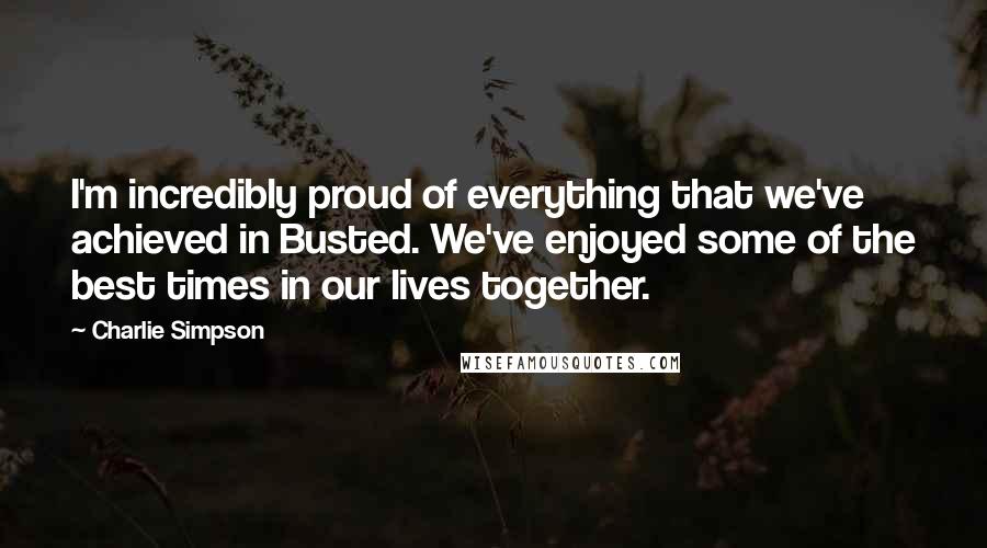 Charlie Simpson Quotes: I'm incredibly proud of everything that we've achieved in Busted. We've enjoyed some of the best times in our lives together.
