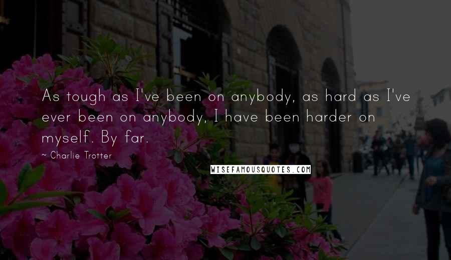 Charlie Trotter Quotes: As tough as I've been on anybody, as hard as I've ever been on anybody, I have been harder on myself. By far.