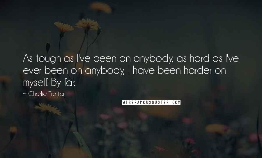 Charlie Trotter Quotes: As tough as I've been on anybody, as hard as I've ever been on anybody, I have been harder on myself. By far.