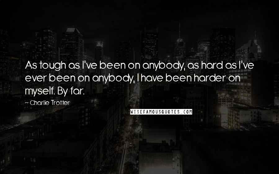 Charlie Trotter Quotes: As tough as I've been on anybody, as hard as I've ever been on anybody, I have been harder on myself. By far.