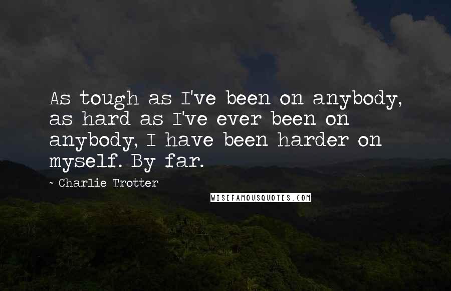 Charlie Trotter Quotes: As tough as I've been on anybody, as hard as I've ever been on anybody, I have been harder on myself. By far.