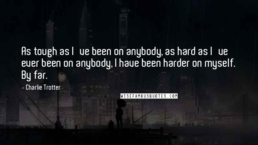 Charlie Trotter Quotes: As tough as I've been on anybody, as hard as I've ever been on anybody, I have been harder on myself. By far.