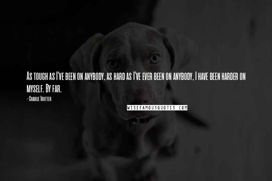 Charlie Trotter Quotes: As tough as I've been on anybody, as hard as I've ever been on anybody, I have been harder on myself. By far.
