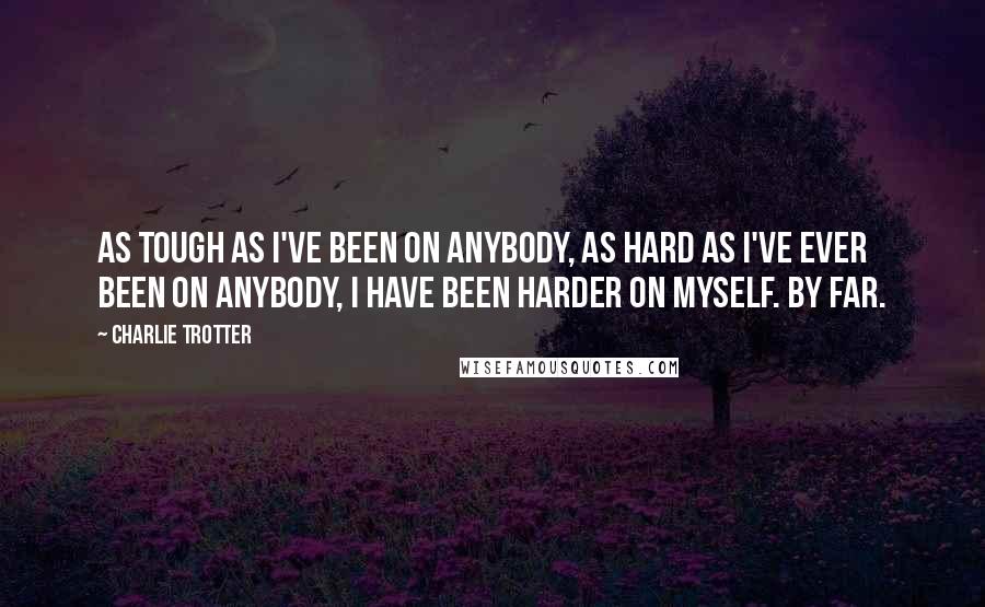 Charlie Trotter Quotes: As tough as I've been on anybody, as hard as I've ever been on anybody, I have been harder on myself. By far.