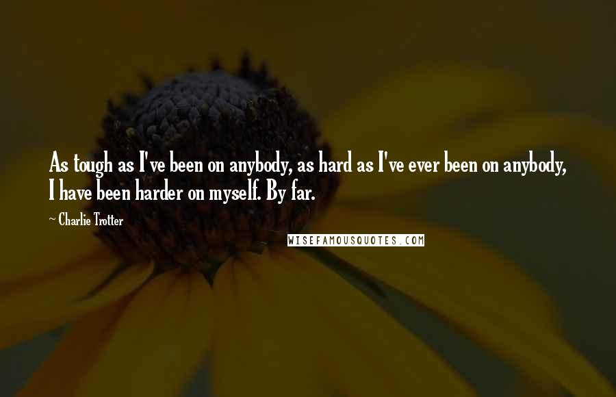 Charlie Trotter Quotes: As tough as I've been on anybody, as hard as I've ever been on anybody, I have been harder on myself. By far.