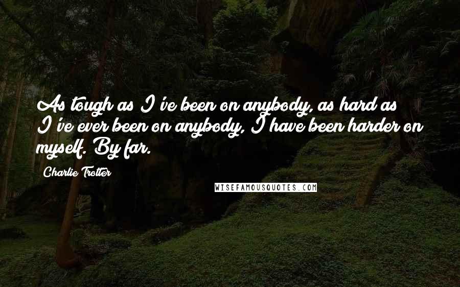 Charlie Trotter Quotes: As tough as I've been on anybody, as hard as I've ever been on anybody, I have been harder on myself. By far.