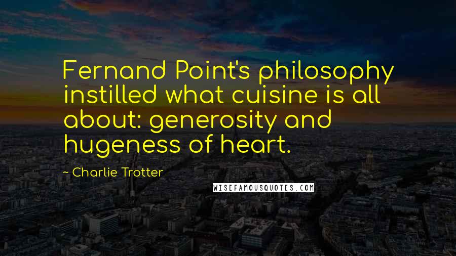 Charlie Trotter Quotes: Fernand Point's philosophy instilled what cuisine is all about: generosity and hugeness of heart.