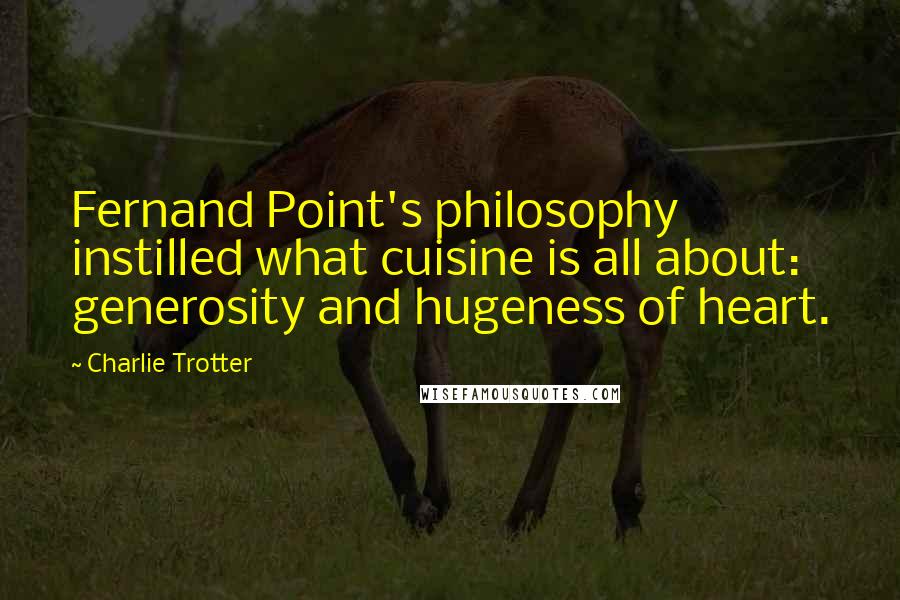 Charlie Trotter Quotes: Fernand Point's philosophy instilled what cuisine is all about: generosity and hugeness of heart.