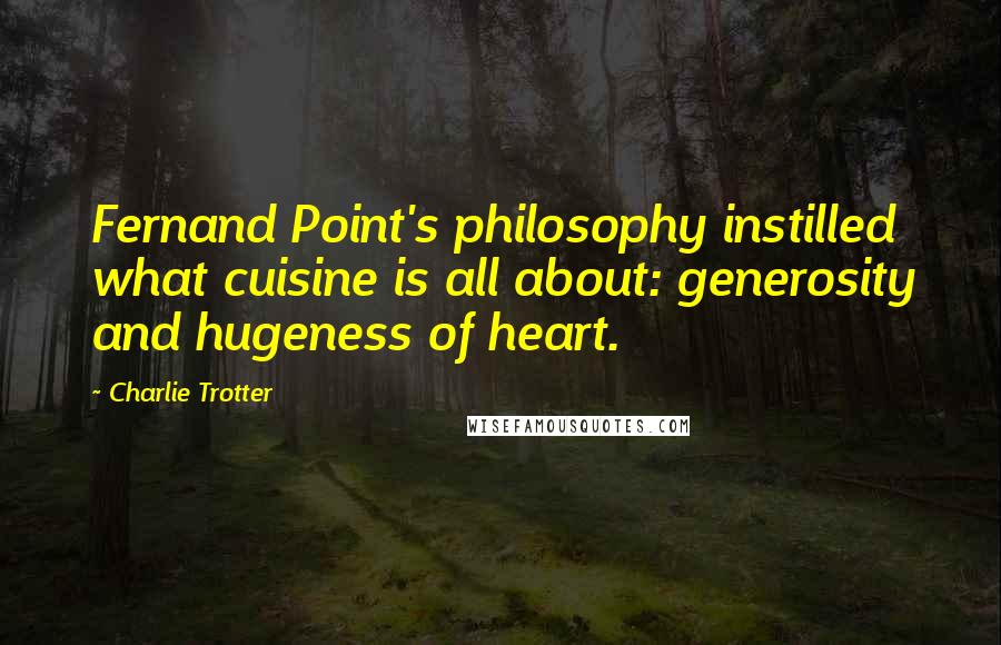 Charlie Trotter Quotes: Fernand Point's philosophy instilled what cuisine is all about: generosity and hugeness of heart.