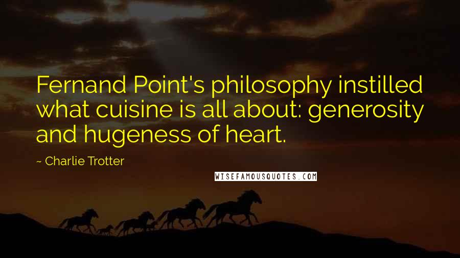 Charlie Trotter Quotes: Fernand Point's philosophy instilled what cuisine is all about: generosity and hugeness of heart.