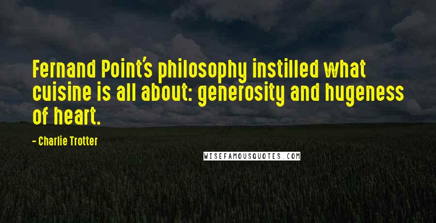 Charlie Trotter Quotes: Fernand Point's philosophy instilled what cuisine is all about: generosity and hugeness of heart.