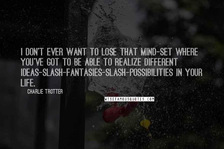 Charlie Trotter Quotes: I don't ever want to lose that mind-set where you've got to be able to realize different ideas-slash-fantasies-slash-possibilities in your life.