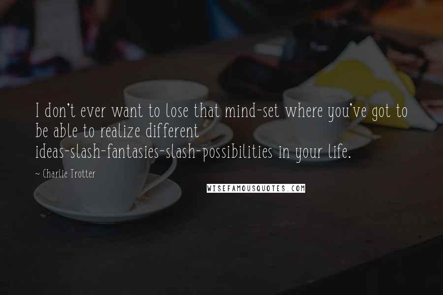 Charlie Trotter Quotes: I don't ever want to lose that mind-set where you've got to be able to realize different ideas-slash-fantasies-slash-possibilities in your life.
