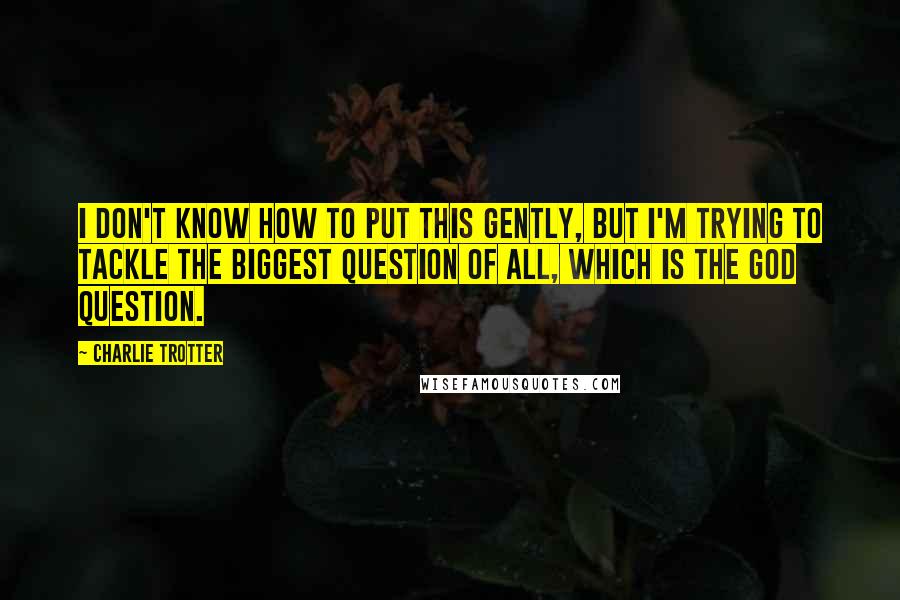 Charlie Trotter Quotes: I don't know how to put this gently, but I'm trying to tackle the biggest question of all, which is the God question.