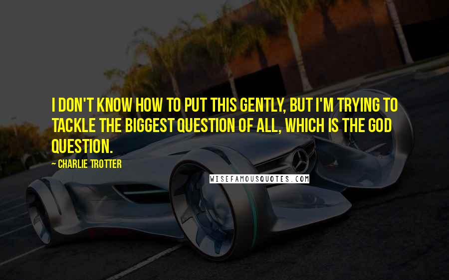 Charlie Trotter Quotes: I don't know how to put this gently, but I'm trying to tackle the biggest question of all, which is the God question.