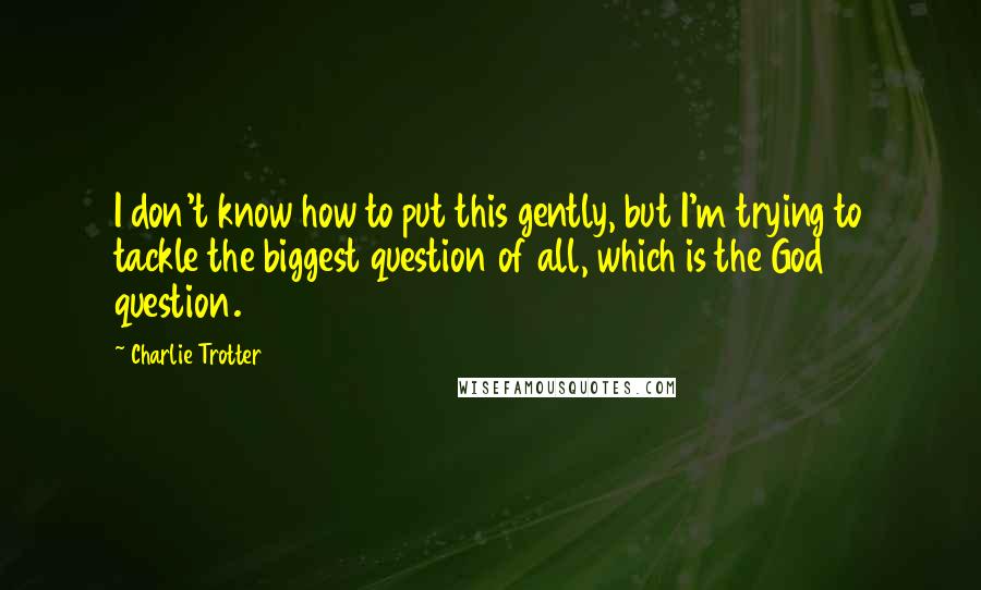 Charlie Trotter Quotes: I don't know how to put this gently, but I'm trying to tackle the biggest question of all, which is the God question.