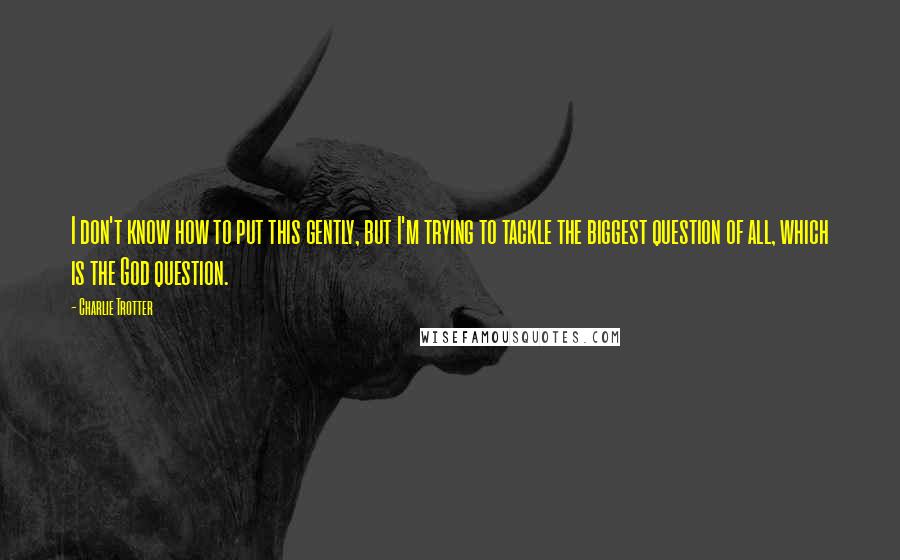 Charlie Trotter Quotes: I don't know how to put this gently, but I'm trying to tackle the biggest question of all, which is the God question.