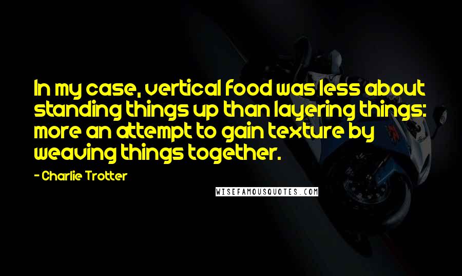 Charlie Trotter Quotes: In my case, vertical food was less about standing things up than layering things: more an attempt to gain texture by weaving things together.