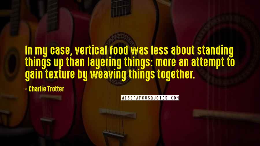 Charlie Trotter Quotes: In my case, vertical food was less about standing things up than layering things: more an attempt to gain texture by weaving things together.