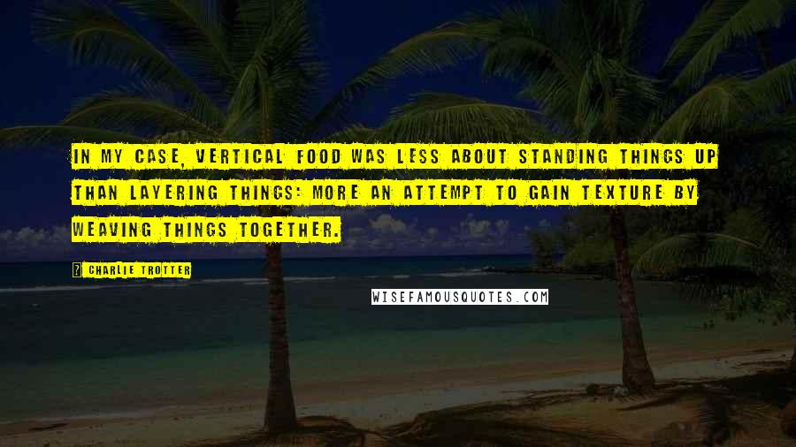 Charlie Trotter Quotes: In my case, vertical food was less about standing things up than layering things: more an attempt to gain texture by weaving things together.