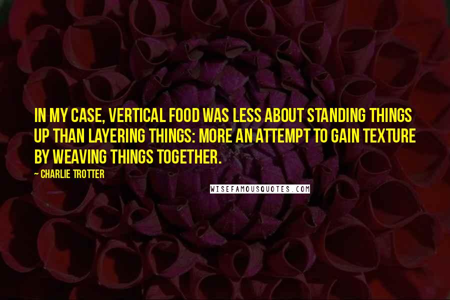 Charlie Trotter Quotes: In my case, vertical food was less about standing things up than layering things: more an attempt to gain texture by weaving things together.