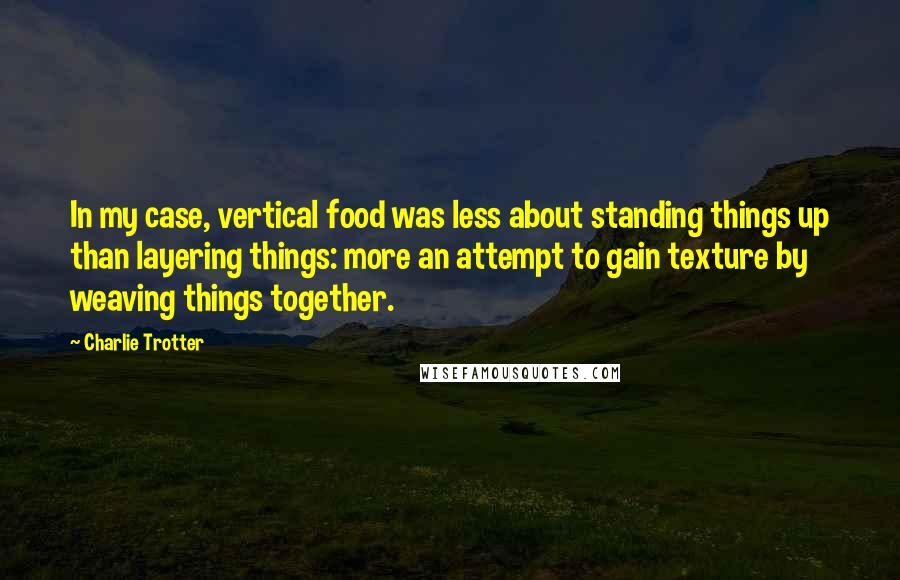 Charlie Trotter Quotes: In my case, vertical food was less about standing things up than layering things: more an attempt to gain texture by weaving things together.