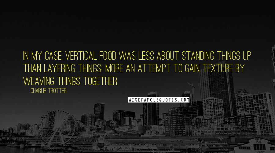 Charlie Trotter Quotes: In my case, vertical food was less about standing things up than layering things: more an attempt to gain texture by weaving things together.