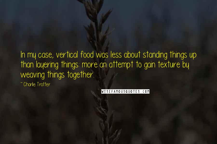 Charlie Trotter Quotes: In my case, vertical food was less about standing things up than layering things: more an attempt to gain texture by weaving things together.