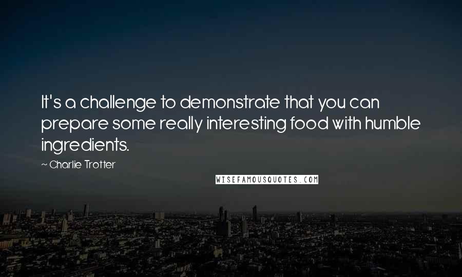 Charlie Trotter Quotes: It's a challenge to demonstrate that you can prepare some really interesting food with humble ingredients.