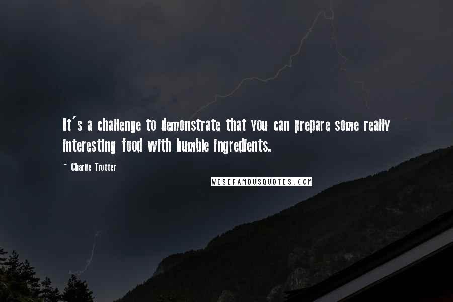 Charlie Trotter Quotes: It's a challenge to demonstrate that you can prepare some really interesting food with humble ingredients.