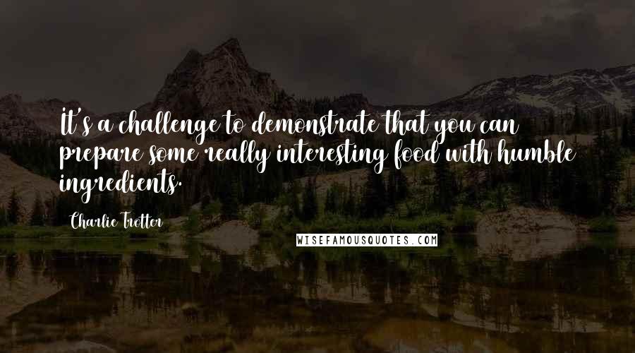 Charlie Trotter Quotes: It's a challenge to demonstrate that you can prepare some really interesting food with humble ingredients.