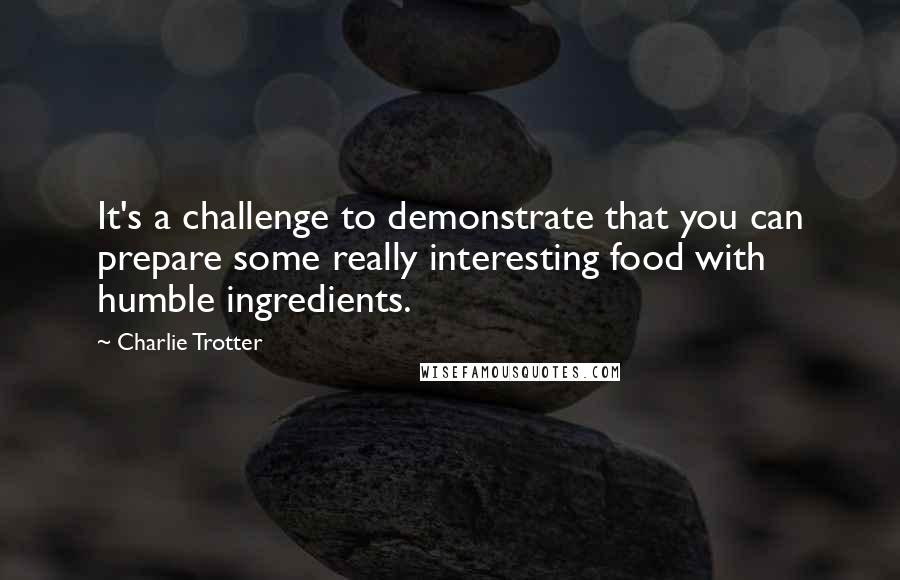 Charlie Trotter Quotes: It's a challenge to demonstrate that you can prepare some really interesting food with humble ingredients.