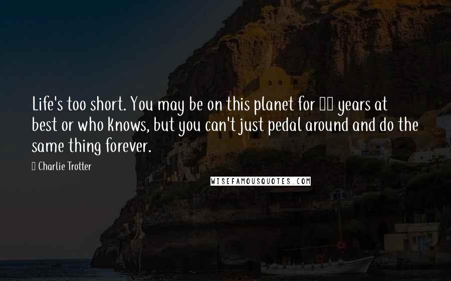 Charlie Trotter Quotes: Life's too short. You may be on this planet for 80 years at best or who knows, but you can't just pedal around and do the same thing forever.
