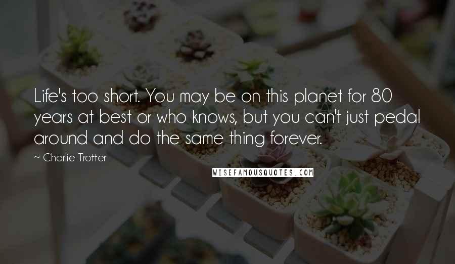 Charlie Trotter Quotes: Life's too short. You may be on this planet for 80 years at best or who knows, but you can't just pedal around and do the same thing forever.