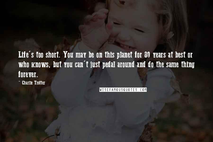 Charlie Trotter Quotes: Life's too short. You may be on this planet for 80 years at best or who knows, but you can't just pedal around and do the same thing forever.