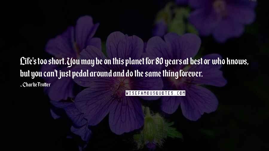 Charlie Trotter Quotes: Life's too short. You may be on this planet for 80 years at best or who knows, but you can't just pedal around and do the same thing forever.