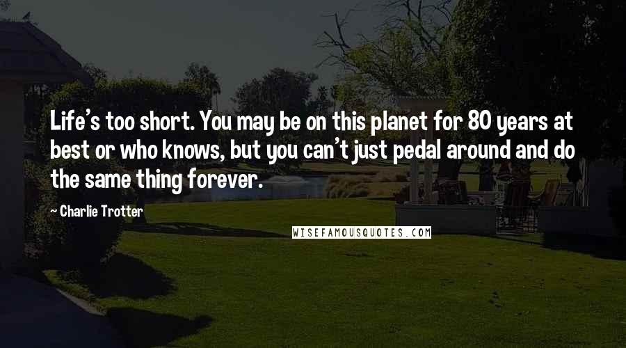 Charlie Trotter Quotes: Life's too short. You may be on this planet for 80 years at best or who knows, but you can't just pedal around and do the same thing forever.