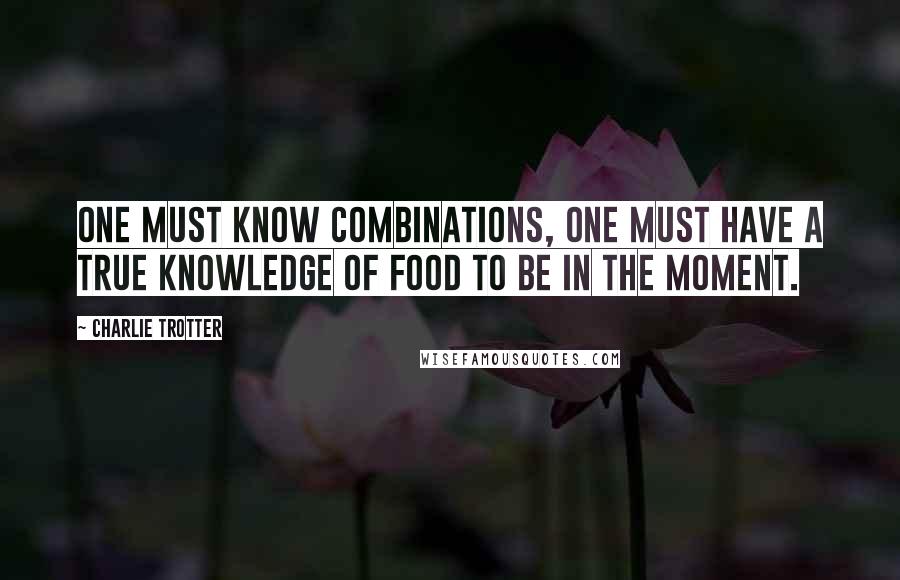 Charlie Trotter Quotes: One must know combinations, one must have a true knowledge of food to be in the moment.