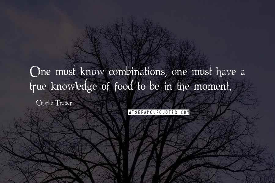 Charlie Trotter Quotes: One must know combinations, one must have a true knowledge of food to be in the moment.