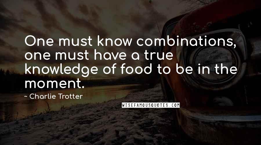 Charlie Trotter Quotes: One must know combinations, one must have a true knowledge of food to be in the moment.