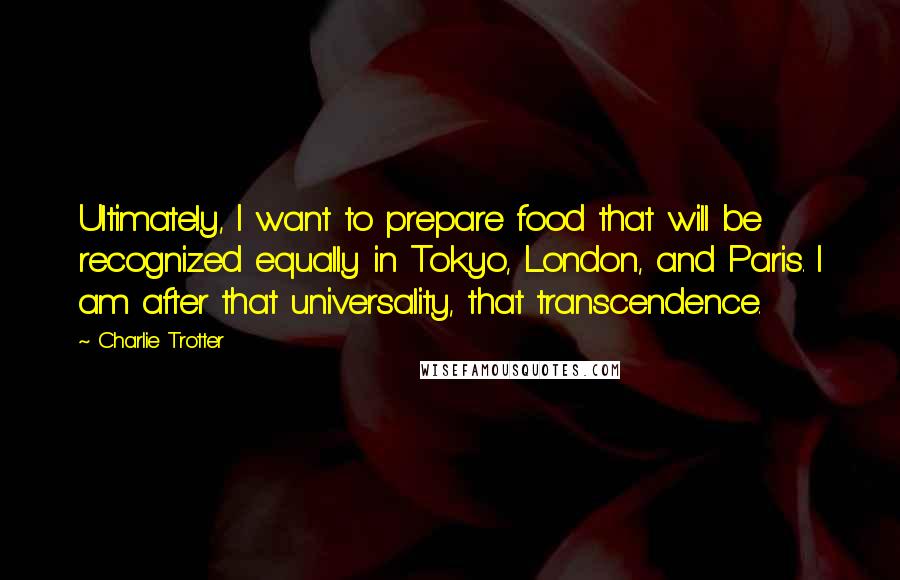 Charlie Trotter Quotes: Ultimately, I want to prepare food that will be recognized equally in Tokyo, London, and Paris. I am after that universality, that transcendence.