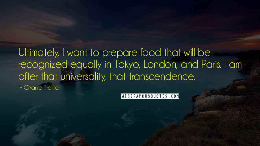 Charlie Trotter Quotes: Ultimately, I want to prepare food that will be recognized equally in Tokyo, London, and Paris. I am after that universality, that transcendence.