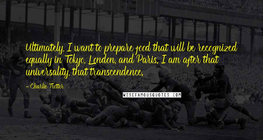 Charlie Trotter Quotes: Ultimately, I want to prepare food that will be recognized equally in Tokyo, London, and Paris. I am after that universality, that transcendence.