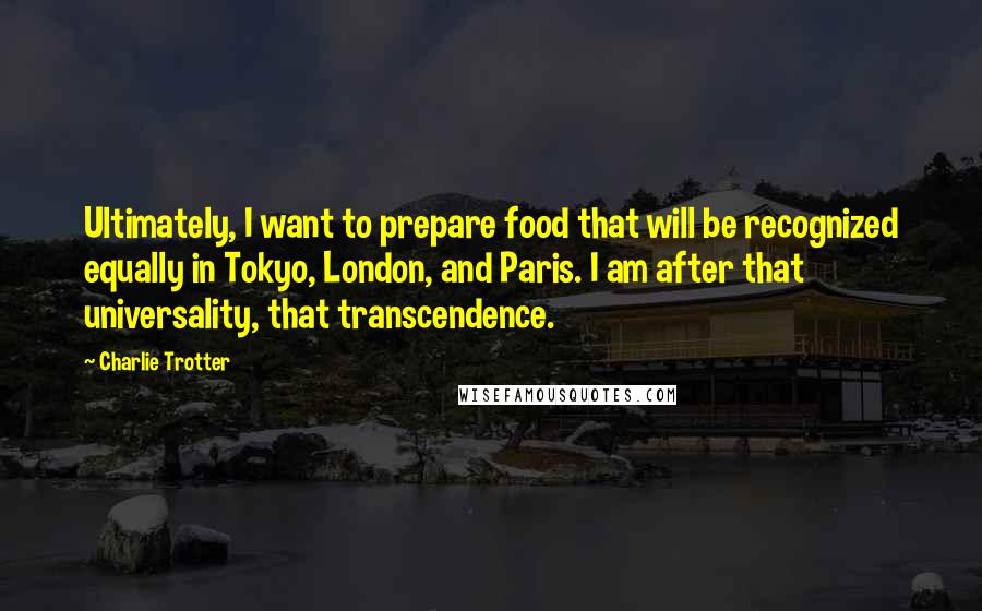 Charlie Trotter Quotes: Ultimately, I want to prepare food that will be recognized equally in Tokyo, London, and Paris. I am after that universality, that transcendence.