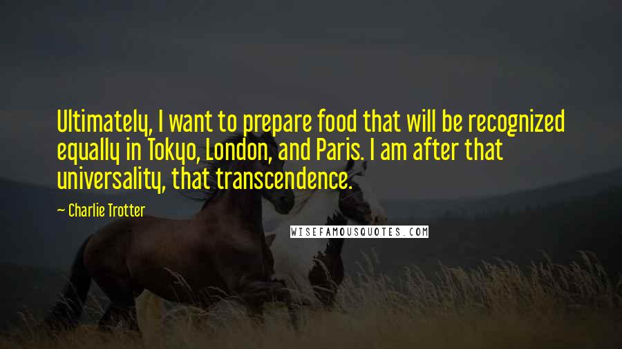 Charlie Trotter Quotes: Ultimately, I want to prepare food that will be recognized equally in Tokyo, London, and Paris. I am after that universality, that transcendence.