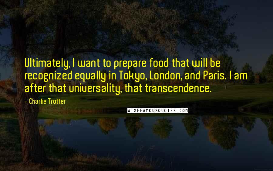 Charlie Trotter Quotes: Ultimately, I want to prepare food that will be recognized equally in Tokyo, London, and Paris. I am after that universality, that transcendence.