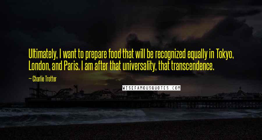 Charlie Trotter Quotes: Ultimately, I want to prepare food that will be recognized equally in Tokyo, London, and Paris. I am after that universality, that transcendence.